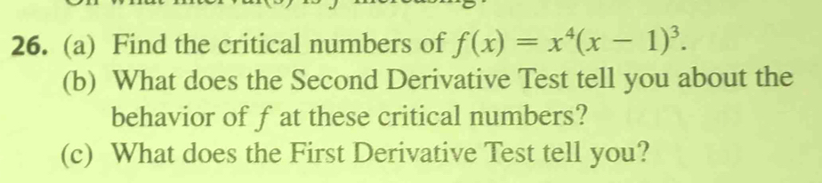 Find the critical numbers of f(x)=x^4(x-1)^3. 
(b) What does the Second Derivative Test tell you about the 
behavior of f at these critical numbers? 
(c) What does the First Derivative Test tell you?