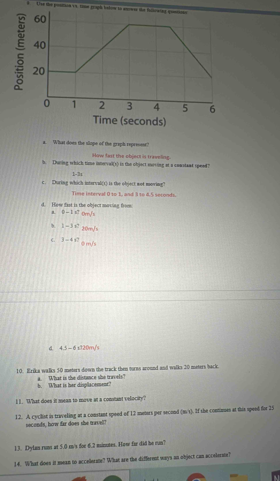 Use the position va. time graph below to answer the following questions:
Time (seconds)
a. What does the slope of the graph represent?
How fast the object is traveling.
b. During which time interval(s) is the object moving at a constant speed?
1-3s
c. During which interval(s) is the object not moving?
Time interval 0 to 1, and 3 to 4.5 seconds.
d. How fast is the object moving from:
a. 0-1s?om/s
b. 1-3^(s?)20m/s
C. 3-4s?om/s
d. 4.5-6s?20m/
10. Erika walks 50 meters down the track then turns around and walks 20 meters back.
a. What is the distance she travels?
b. What is her displacement?
11. What does it mean to move at a constant velocity?
12. A cyclist is traveling at a constant speed of 12 meters per second (m/s). If she continues at this speed for 25
seconds, how far does she travel?
13. Dylan runs at 5.0 m's for 6.2 minutes. How far did he run?
14. What does it mean to accelerate? What are the different ways an object can accelerate?
a