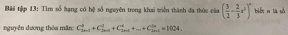 Bài tập 13: Tìm số hạng có hệ số nguyên trong khai triển thành đa thức của ( 3/2 - 2/3 x^2)^n biết n là số 
nguyên dương thỏa mãn: C_(2n+1)^0+C_(2n+1)^2+C_(2n+1)^4+...+C_(2n+1)^(2n)=1024.