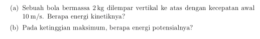 Sebuah bola bermassa 2kg dilempar vertikal ke atas dengan kecepatan awal
10 m/s. Berapa energi kinetiknya? 
(b) Pada ketinggian maksimum, berapa energi potensialnya?