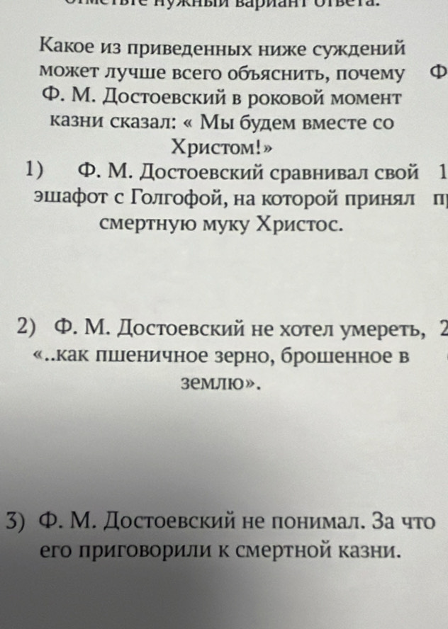 HyRнвí Baриahi Ötbera.
Какое из приведенных ниже суждений
может лучше всего обьяснить, почему
Ф. М. Достоевский в роковой момент
казни сказал: « Мы будем вместе со
Χристoм!»
1) Ф. М. Достоевский сравнивал свой 1
эιιιафοτ с Γοлгοфοй, на κοτοрοй πриняле π
смертнуюо муку Χристос.
2) Ф. М. Достоевский не хотел умереть, 2
«πкак лшеничное зерно, брошенное в
3емлю».
3) Ф. М. Достоевский не понимал. За что
его лриговорили к смертной казни.