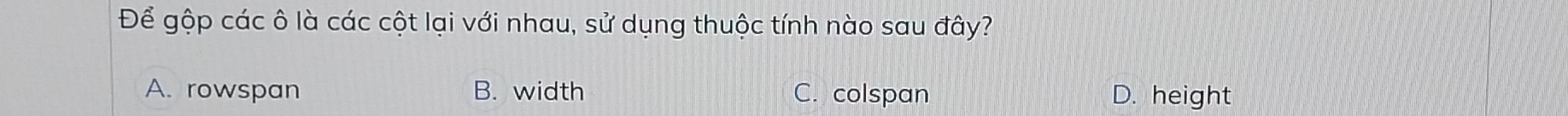 Để gộp các ô là các cột lại với nhau, sử dụng thuộc tính nào sau đây?
A. rowspan B. width C. colspan D. height