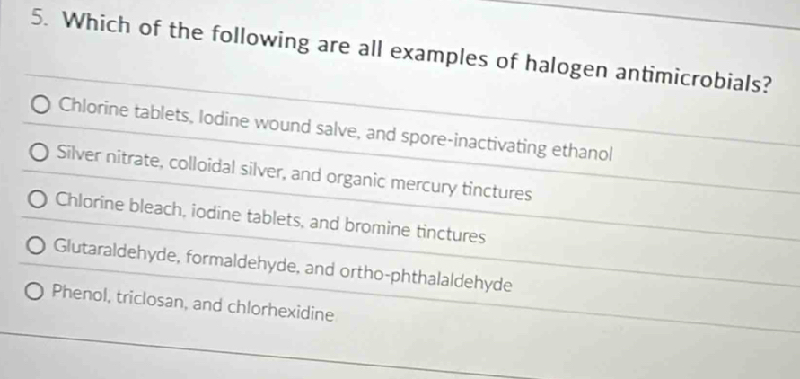 Which of the following are all examples of halogen antimicrobials?
Chlorine tablets, lodine wound salve, and spore-inactivating ethanol
Silver nitrate, colloidal silver, and organic mercury tinctures
Chlorine bleach, iodine tablets, and bromine tinctures
Glutaraldehyde, formaldehyde, and ortho-phthalaldehyde
Phenol, triclosan, and chlorhexidine