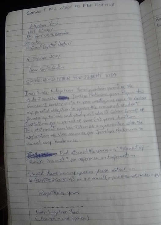 convert this letter to Pbr Forman 
Part Klonesby Myelean Yonei 
Do 
Po. Box Q51, Boralas 
Beroke 
Natono Cappal Doh) 
5 Ocobar daay 
Dear Sir / facum 
SporksoRsmp lEnER FOR STudent ViSA 
I am Mas. Mgeleen Yome guundan parent of the 
student namely Jevelyn plakcurs gran Pogus the 
Ganes I huneby wnke to your prestigiens evace to deciovr 
my parenful dabgation to speser the concemed student 
fecarcially to lise and study in Inda at factter Grrup of 
I satititions por a peried of foar ( 4) years dustion 
This stdemet can be Taken as a guerarike, oon the 
applicatin of Ves csance far Jevelyn Nnkeurs to 
sood any hindrance. 
Find sttached the spensows'" stdenent of 
Baak buunit " for reference andapermetiom 
Sunld there be any queries please cunfut on 
4(G5t0560333) or via eail (myanc the nationa. com py 
Rapeefully yours 
Mas. Uggeleen Yonei 
CEwardian and spensor)