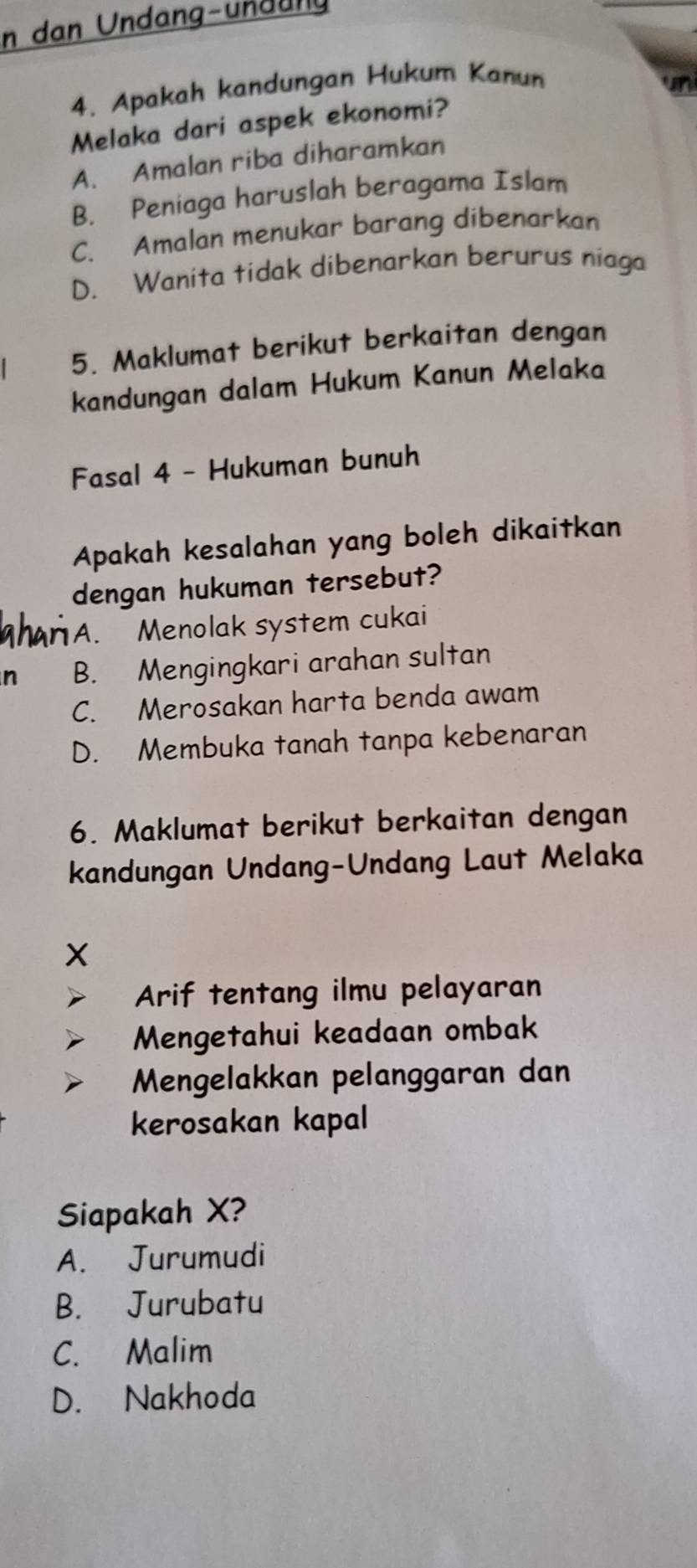 in dan Undang-undang
4. Apakah kandungan Hukum Kanun
Melaka dari aspek ekonomi?
A. Amalan riba diharamkan
B. Peniaga haruslah beragama Islam
C. Amalan menukar barang dibenarkan
D. Wanita tidak dibenarkan berurus niaga
5. Maklumat berikut berkaitan dengan
kandungan dalam Hukum Kanun Melaka
Fasal 4 - Hukuman bunuh
Apakah kesalahan yang boleh dikaitkan
dengan hukuman tersebut?
A. Menolak system cukai
n B. Mengingkari arahan sultan
C. Merosakan harta benda awam
D. Membuka tanah tanpa kebenaran
6. Maklumat berikut berkaitan dengan
kandungan Undang-Undang Laut Melaka
X
Arif tentang ilmu pelayaran
Mengetahui keadaan ombak
Mengelakkan pelanggaran dan
kerosakan kapal
Siapakah X?
A. Jurumudi
B. Jurubatu
C. Malim
D. Nakhoda