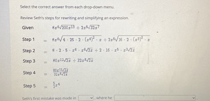 Select the correct answer from each drop-down menu.
Review Seth's steps for rewriting and simplifying an expression.
Given 8x^6sqrt(200x^(13))/ 2x^5sqrt(32x^7)
Step 1 = 8x^6sqrt(4· 25· 2· (x^6)^2)· x/ 2x^5sqrt(16· 2· (x^3)^2)· x
Step 2 = 8· 2· 5· x^6· x^6sqrt(2x)/ 2· 16· x^5· x^3sqrt(2x)
Step 3 = 80x^(12)sqrt(2x)/ 32x^8sqrt(2x)
Step 4 =  80x^(12)sqrt(2x)/32x^8sqrt(2x) 
Step 5  5/2 x^4
Seth's first mistake was made in , where he