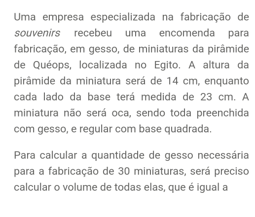 Uma empresa especializada na fabricação de 
souvenirs recebeu uma encomenda para 
fabricação, em gesso, de miniaturas da pirâmide 
de Quéops, localizada no Egito. A altura da 
pirâmide da miniatura será de 14 cm, enquanto 
cada lado da base terá medida de 23 cm. A 
miniatura não será oca, sendo toda preenchida 
com gesso, e regular com base quadrada. 
Para calcular a quantidade de gesso necessária 
para a fabricação de 30 miniaturas, será preciso 
calcular o volume de todas elas, que é igual a