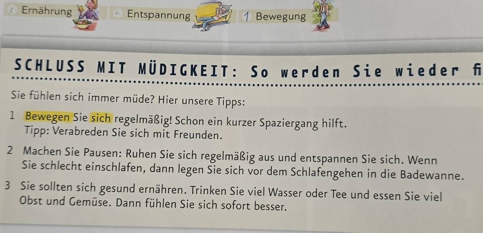 Ernährung Entspannung 1 Bewegung 
SCHLUSS MIT MÜDIGKEIT: So werden Sie wieder f 
Sie fühlen sich immer müde? Hier unsere Tipps: 
1 Bewegen Sie sich regelmäßig! Schon ein kurzer Spaziergang hilft. 
Tipp: Verabreden Sie sich mit Freunden. 
2 Machen Sie Pausen: Ruhen Sie sich regelmäßig aus und entspannen Sie sich. Wenn 
Sie schlecht einschlafen, dann legen Sie sich vor dem Schlafengehen in die Badewanne. 
3 Sie sollten sich gesund ernähren. Trinken Sie viel Wasser oder Tee und essen Sie viel 
Obst und Gemüse. Dann fühlen Sie sich sofort besser.