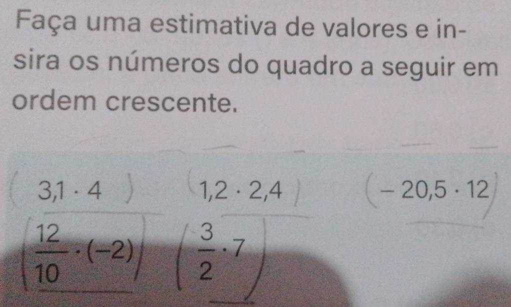 Faça uma estimativa de valores e in- 
sira os números do quadro a seguir em 
ordem crescente.
1,2· 2,4
(-20,5· 12
 3/2 · 7
(frac 31· 4)frac 1· (-2) 5^2 ( y= □ /□  
- 1/2 