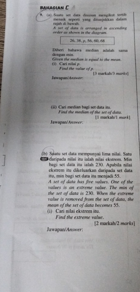 BAHAGIAN C 
9. (a) Suatu set data disusun mengikut tertib 
menaik seperti yang ditunjukkan dalam 
raiah di bawah 
A set of data is arranged in ascending 
order as shown in the diagram.
26, 38, p, 56, 60, 68
Diberi bahawa median adalah sama 
dengan min. 
Given the median is equal to the mean. 
(i) Cari nilai p. 
Find the value of p. 
[3 markah/3 marks] 
Jawapan/Answer: 
(ii) Cari median bagi set data itu. 
Find the median of the set of data. 
[1 markah/1 mark] 
Jawapan/Answer; 
(b) Suatu set data mempunyai lima nilai. Satu 
daripada nilai itu ialah nílai ekstrem. Min
bagi set data itu ialah 230. Apabila nilai 
ekstrem itu dikeluarkan daripada set data 
itu, min bagi set data itu menjadi 55. 
A set of data has five values. One of the 
values is an extreme value. The min of 
the set of data is 230. When the extreme 
value is removed from the set of data, the 
mean of the set of data becomes 55. 
(i) Cari nilai ekstrem itu. 
Find the extreme value. 
[2 markah/2 marks] 
Jawapan/Answer: