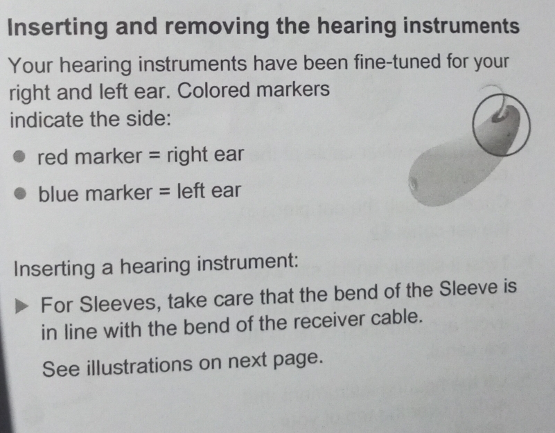 Inserting and removing the hearing instruments 
Your hearing instruments have been fine-tuned for your 
right and left ear. Colored markers 
indicate the side: 
red marker = right ear 
blue marker = left ear 
Inserting a hearing instrument: 
For Sleeves, take care that the bend of the Sleeve is 
in line with the bend of the receiver cable. 
See illustrations on next page.