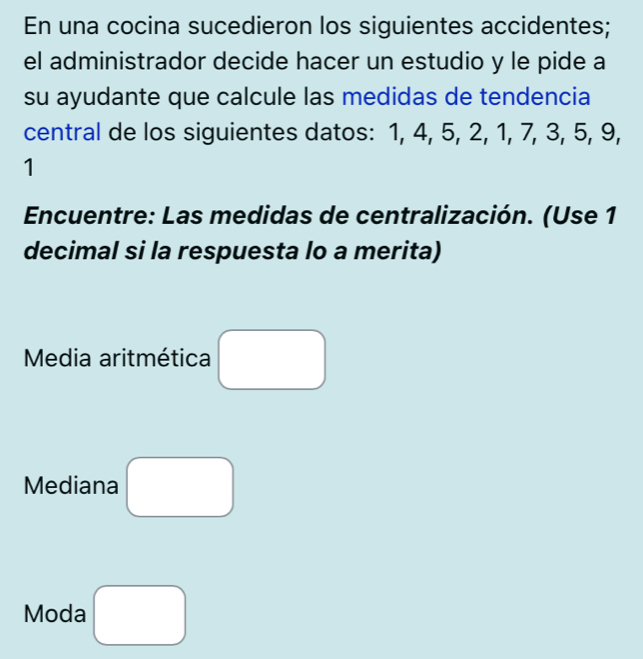 En una cocina sucedieron los siguientes accidentes; 
el administrador decide hacer un estudio y le pide a 
su ayudante que calcule las medidas de tendencia 
central de los siguientes datos: 1, 4, 5, 2, 1, 7, 3, 5, 9, 
1 
Encuentre: Las medidas de centralización. (Use 1 
decimal si la respuesta lo a merita) 
Media aritmética □ 
Mediana □ 
Moda □