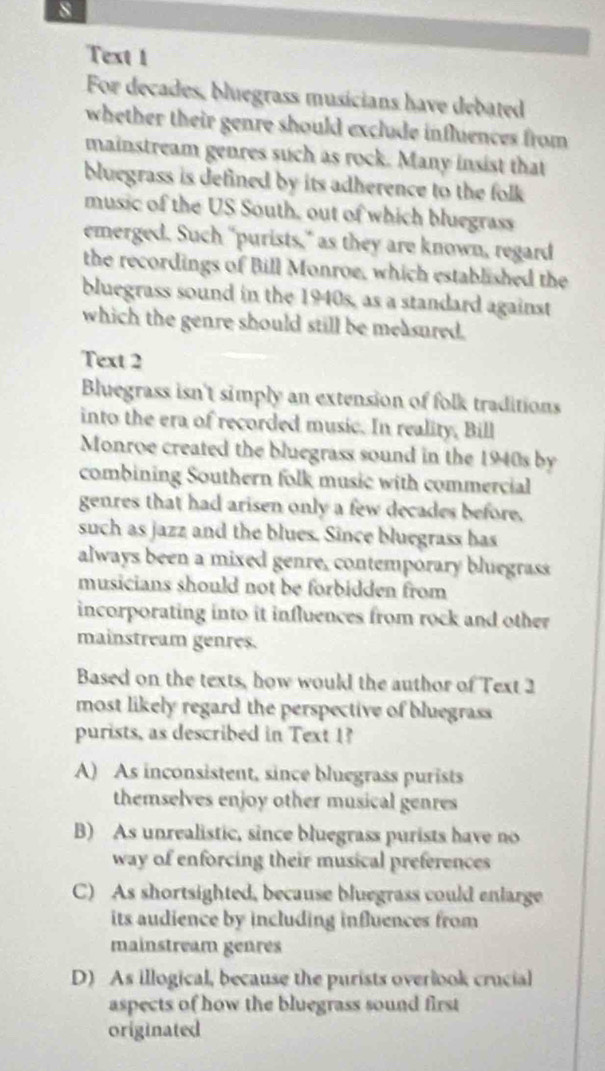 Text 1
For decades, bluegrass musicians have debated
whether their genre should exclude influences from 
mainstream genres such as rock. Many insist that
bluegrass is defined by its adherence to the folk 
music of the US South, out of which bluegrass
emerged. Such “purists," as they are known, regard
the recordings of Bill Monroe, which established the
bluegrass sound in the 1940s, as a standard against
which the genre should still be measured.
Text 2
Bluegrass isn't simply an extension of folk traditions
into the era of recorded music. In reality, Bill
Monroe created the bluegrass sound in the 1940s by
combining Southern folk music with commercial
genres that had arisen only a few decades before.
such as jazz and the blues. Since bluegrass has
always been a mixed genre, contemporary bluegrass
musicians should not be forbidden from
incorporating into it influences from rock and other 
mainstream genres.
Based on the texts, how would the author of Text 2
most likely regard the perspective of bluegrass 
purists, as described in Text 1?
A) As inconsistent, since bluegrass purists
themselves enjoy other musical genres
B) As unrealistic, since bluegrass purists have no
way of enforcing their musical preferences
C) As shortsighted, because bluegrass could enlarge
its audience by including influences from
mainstream genres
D) As illogical, because the purists overlook crucial
aspects of how the bluegrass sound first
originated