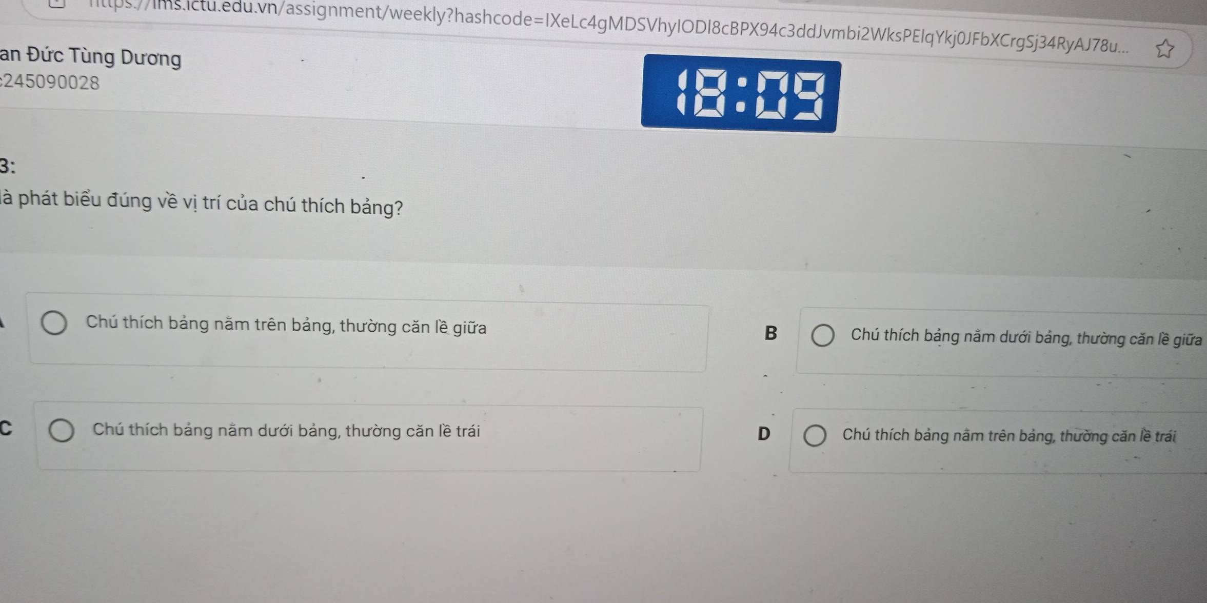 Iltps://Ims.Ictu.edu.vn/assignment/weekly?hashcode=IXeLc4gMDSVhyIODI8cBPX94c3ddJvmbi2WksPEIqYkj0JFbXCrgSj34RyAJ78u...
an Đức Tùng Dương
245090028
3:
là phát biểu đúng về vị trí của chú thích bảng?
B
Chú thích bảng năm trên bảng, thường căn lề giữa Chú thích bảng nằm dưới bảng, thường căn lề giữa
C Chú thích bảng nằm dưới bảng, thường căn lề trái D Chú thích bảng nằm trên bảng, thường căn lề trái