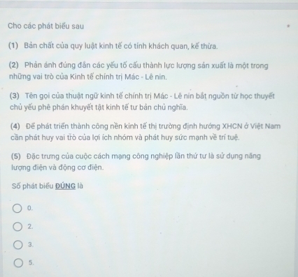 Cho các phát biểu sau
(1) Bản chất của quy luật kinh tế có tính khách quan, kế thừa.
(2) Phản ánh đúng đẫn các yếu tố cấu thành lực lượng sản xuất là một trong
những vai trò của Kinh tế chính trị Mác - Lê nin.
(3) Tên gọi của thuật ngữ kinh tế chính trị Mác - Lê nin bắt nguồn từ học thuyết
chủ yếu phê phán khuyết tật kinh tế tư bản chủ nghĩa
(4) Để phát triển thành công nền kinh tế thị trường định hướng XHCN ở Việt Nam
cần phát huy vai trò của lợi ích nhóm và phát huy sức mạnh về trí tuệ.
(5) Đặc trưng của cuộc cách mạng công nghiệp lần thứ tư là sử dụng năng
lượng điện và động cơ điện.
Số phát biểu ĐÚNG là
0.
2.
3.
5.