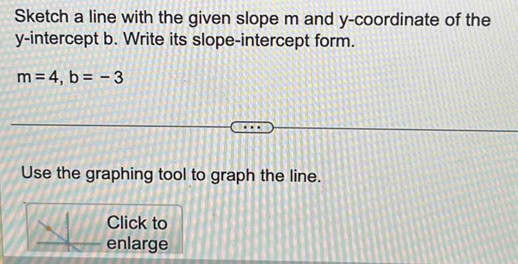 Sketch a line with the given slope m and y-coordinate of the 
y-intercept b. Write its slope-intercept form.
m=4, b=-3
Use the graphing tool to graph the line. 
Click to 
enlarge