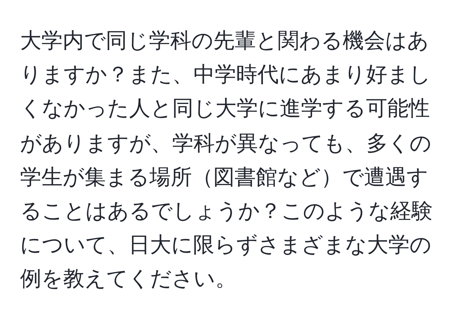 大学内で同じ学科の先輩と関わる機会はありますか？また、中学時代にあまり好ましくなかった人と同じ大学に進学する可能性がありますが、学科が異なっても、多くの学生が集まる場所図書館などで遭遇することはあるでしょうか？このような経験について、日大に限らずさまざまな大学の例を教えてください。