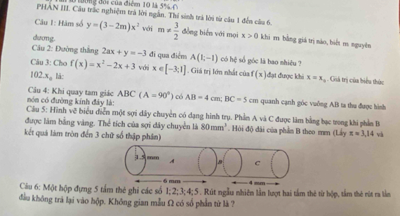 số tờng đôi của điểm 10 là 5 0 
PHAN III. Câu trắc nghiệm trả lời ngắn. Thí sinh trả lời từ câu 1 đến câu 6. 
Câu 1: Hàm số y=(3-2m)x^2 với m!=  3/2  đồng biến với mọi x>0 khi m bằng giá trị nào, biểt m nguyên 
dương. 
Câu 2: Đường thắng 2ax+y=-3 đi qua điểm A(1;-1) có hệ số góc là bao nhiêu ? 
Câu 3: Cho f(x)=x^2-2x+3 với x∈ [-3;1]. Giá trị lớn nhất của f(x) đạt được khi x=x_0. Giá trị của biểu thức
102.x_0 là: 
Câu 4: Khi quay tam giác ABC(A=90°) có 
nón có đường kính đây là: AB=4cm; BC=5cm quanh cạnh góc vuông AB ta thu được hình 
Câu 5: Hình vẽ biểu diễn một sợi dây chuyền có dạng hình trụ. Phần A và C được làm bằng bạc trong khi phần B 
được làm bằng vàng. Thể tích của sợi dây chuyền là 80mm^3. Hỏi độ dài của phần B theo mm (Lấy π approx 3,14 và 
kết quả làm tròn đến 3 chữ số thập phân) 
Câu 6: Một hộp đựng 5 tấm thẻ ghi các số 1; 2; 3; 4;5. Rút ngẫu nhiên lần lượt hai tầm thẻ từ hộp, tầm thẻ rút ra lần 
đầu không trả lại vào hộp. Không gian mẫu Ω có số phần tử là ?