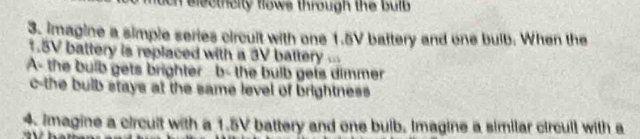 uon electhcity flows through the bulb 
3. imagine a simple series circult with one 1.5V battery and one bulb. When the
1.5V battery is replaced with a 3V battery ... 
A- the bulb gets brighter b- the bulb gets dimmer 
c-the bulb stays at the same level of brightness. 
4. Imagine a circuit with a 1.5V battery and one bulb. Imagine a similar circull with a