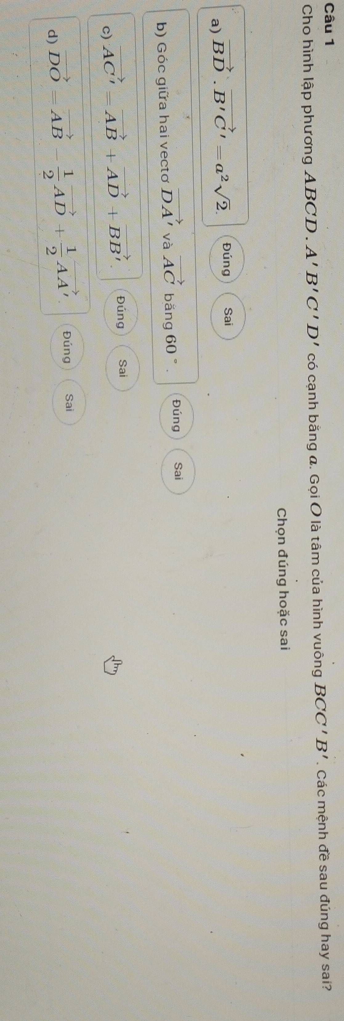Cho hình lập phương ABCD. A'B'C'D' có cạnh bằng a. Gọi O là tâm của hình vuông BCC'B'. Các mệnh đề sau đúng hay sai? 
Chọn đúng hoặc sai 
a) vector BD· vector B'C'=a^2sqrt(2). Đúng Sai 
b) Góc giữa hai vectơ vector DA' và vector AC bǎng 60°. Đúng Sai 
c) vector AC'=vector AB+vector AD+vector BB' Đúng Sai 
d) vector DO=vector AB- 1/2 vector AD+ 1/2 vector AA' Đúng Sai