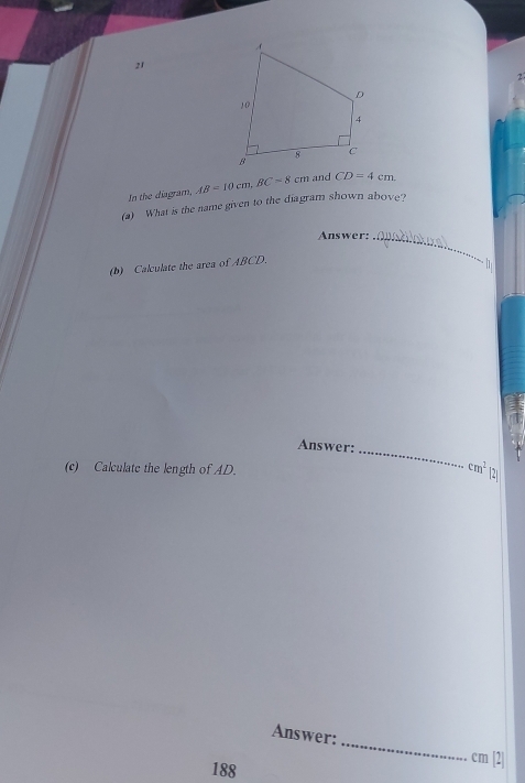 21 
2 
In the diagram, 
(a) What is the name given to the diagram shown above? AB=10cm, BC=8cm and CD=4cm. 
Answer:_ 
(b) Calculate the area of ABCD. 
h 
Answer:_
cm^2
(c) Calculate the length of AD. 2 
_ 
Answer: 
188
cm [2]