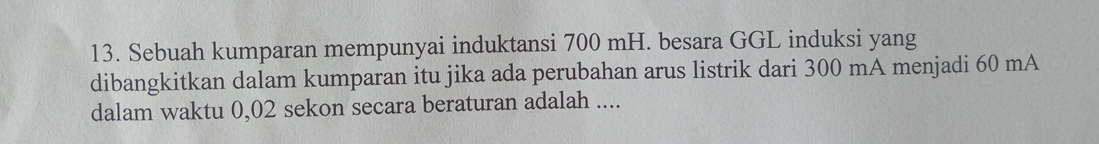 Sebuah kumparan mempunyai induktansi 700 mH. besara GGL induksi yang 
dibangkitkan dalam kumparan itu jika ada perubahan arus listrik dari 300 mA menjadi 60 mA 
dalam waktu 0,02 sekon secara beraturan adalah ....