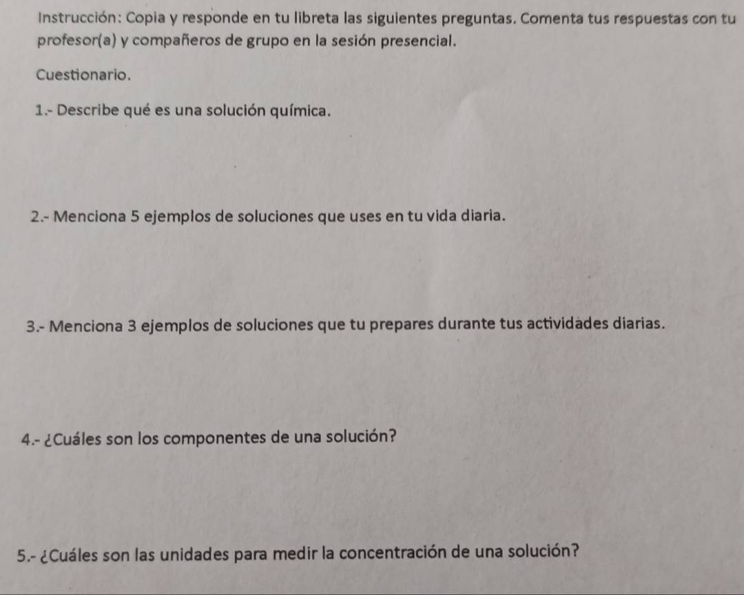 Instrucción: Copia y responde en tu libreta las siguientes preguntas. Comenta tus respuestas con tu 
profesor(a) y compañeros de grupo en la sesión presencial. 
Cuestionario. 
1.- Describe qué es una solución química. 
2.- Menciona 5 ejemplos de soluciones que uses en tu vida diaria. 
3.- Menciona 3 ejemplos de soluciones que tu prepares durante tus actividades diarias. 
4.- ¿Cuáles son los componentes de una solución? 
5.- ¿Cuáles son las unidades para medir la concentración de una solución?