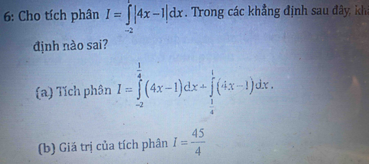 6: Cho tích phân I=∈tlimits _(-2)^1|4x-1|dx. Trong các khẳng định sau đây, khả
định nào sai?
(a) Tích phân I=∈tlimits _(-2)^(frac 1)4(4x-1)dx+∈tlimits _ 1/4 ^1(4x-1)dx. 
(b) Giă trị của tích phân I= 45/4 