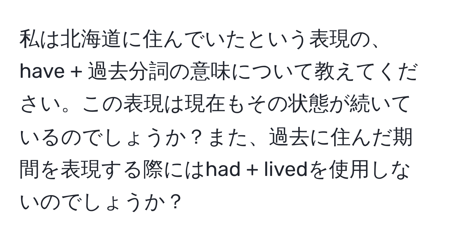 私は北海道に住んでいたという表現の、have + 過去分詞の意味について教えてください。この表現は現在もその状態が続いているのでしょうか？また、過去に住んだ期間を表現する際にはhad + livedを使用しないのでしょうか？