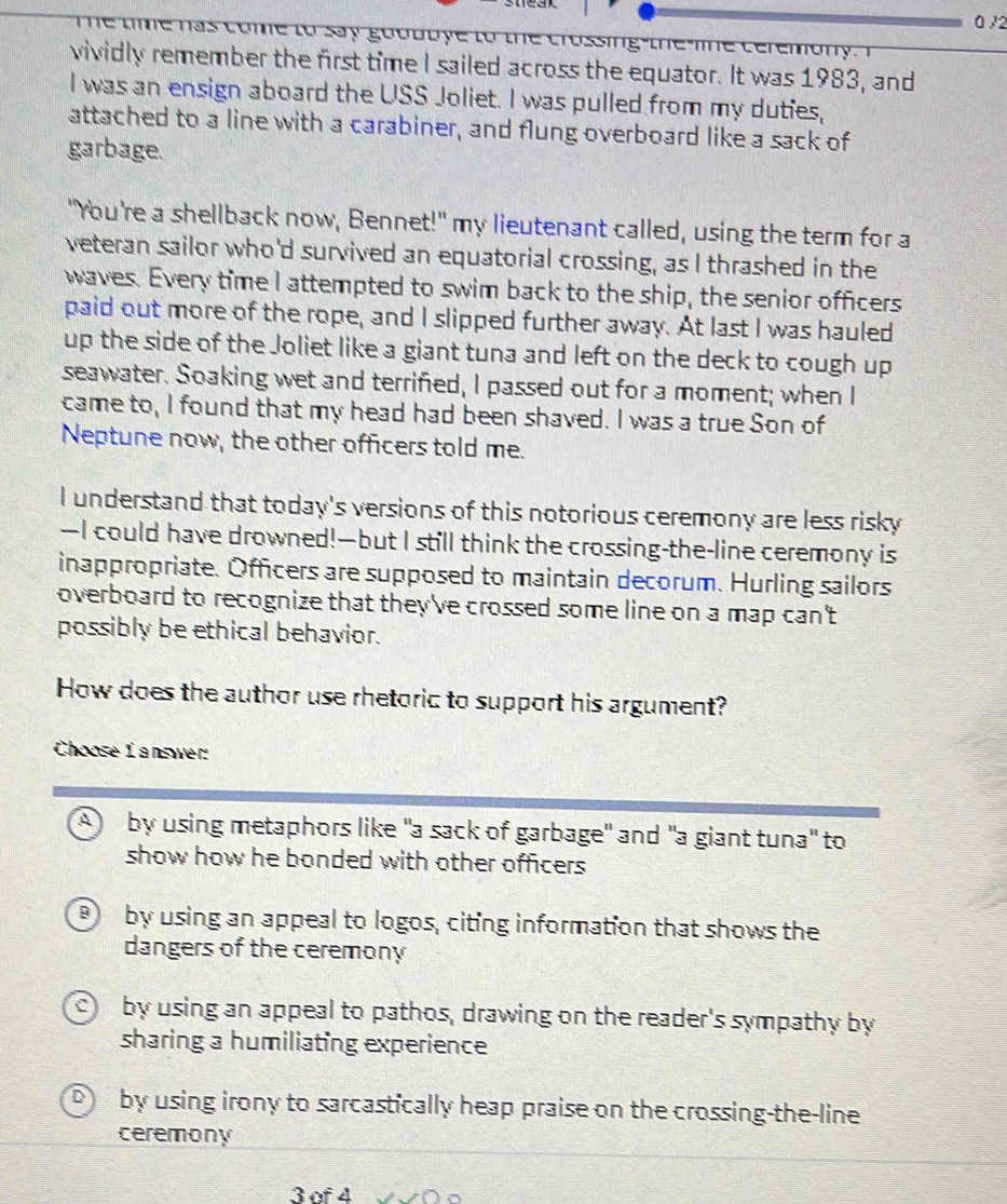 0/2
T e tme has come to say godduye to th
vividly remember the first time I sailed across the equator. It was 1983, and
I was an ensign aboard the USS Joliet. I was pulled from my duties,
attached to a line with a carabiner, and flung overboard like a sack of
garbage.
"You're a shellback now, Bennet!" my lieutenant called, using the term for a
veteran sailor who'd survived an equatorial crossing, as I thrashed in the
waves. Every time I attempted to swim back to the ship, the senior officers
paid out more of the rope, and I slipped further away. At last I was hauled
up the side of the Joliet like a giant tuna and left on the deck to cough up
seawater. Soaking wet and terrified, I passed out for a moment; when I
came to, I found that my head had been shaved. I was a true Son of
Neptune now, the other officers told me.
I understand that today's versions of this notorious ceremony are less risky
—I could have drowned!—but I still think the crossing-the-line ceremony is
inappropriate. Officers are supposed to maintain decorum. Hurling sailors
overboard to recognize that they've crossed some line on a map can't
possibly be ethical behavior.
How does the author use rhetoric to support his argument?
Choose L answer:
A by using metaphors like "a sack of garbage" and "a giant tuna" to
show how he bonded with other officers .
B by using an appeal to logos, citing information that shows the
dangers of the ceremony
by using an appeal to pathos, drawing on the reader's sympathy by
sharing a humiliating experience
by using irony to sarcastically heap praise on the crossing-the-line
ceremony
3 of 4