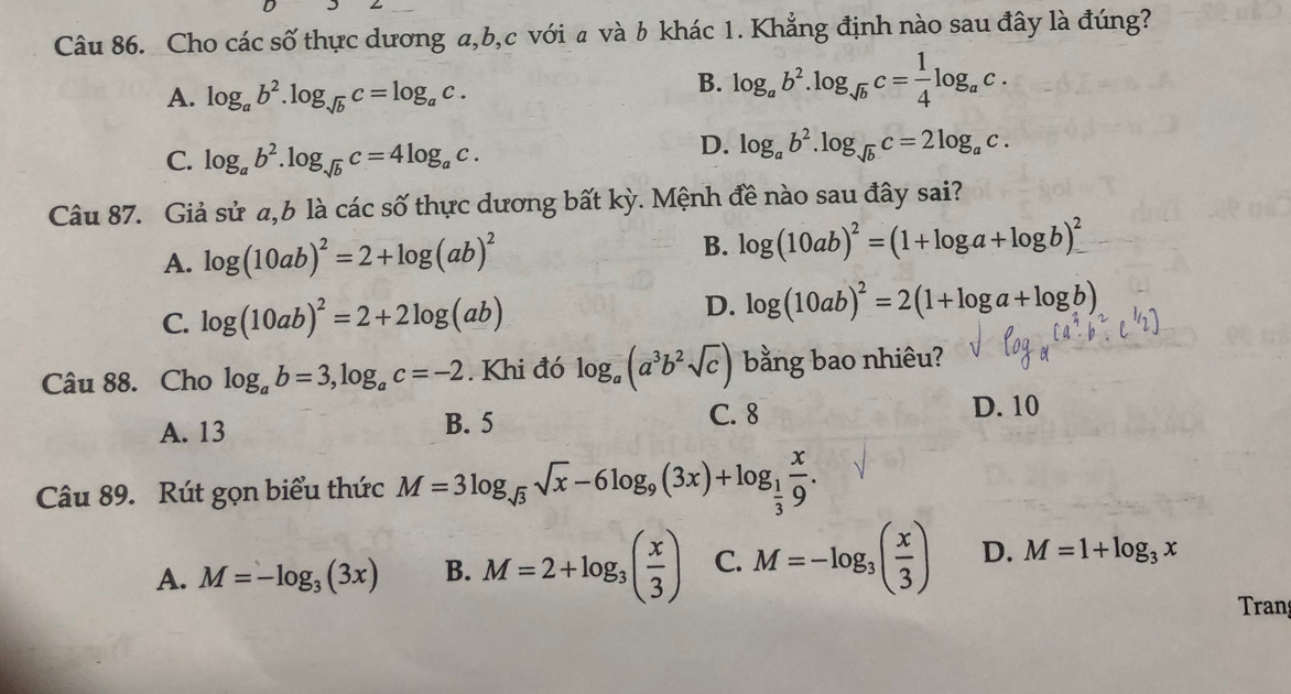 Cho các số thực dương a, b, c với a và b khác 1. Khẳng định nào sau đây là đúng?
A. log _ab^2.log _sqrt(b)c=log _ac.
B. log _ab^2.log _sqrt(b)c= 1/4 log _ac.
C. log _ab^2. log _sqrt(b)c=4log _ac.
D. log _ab^2.log _sqrt(b)c=2log _ac. 
Câu 87. Giả sử a, b là các số thực dương bất kỳ. Mệnh đề nào sau đây sai?
A. log (10ab)^2=2+log (ab)^2 B. log (10ab)^2=(1+log a+log b)^2
C. log (10ab)^2=2+2log (ab)
D. log (10ab)^2=2(1+log a+log b)
Câu 88. Cho log _ab=3, log _ac=-2. Khi đó log _a(a^3b^2sqrt(c)) bằng bao nhiêu?
A. 13 B. 5 C. 8
D. 10
Câu 89. Rút gọn biểu thức M=3log _sqrt(3)sqrt(x)-6log _9(3x)+log _ 1/3  x/9 .
A. M=-log _3(3x) B. M=2+log _3( x/3 ) C. M=-log _3( x/3 ) D. M=1+log _3x
Tran