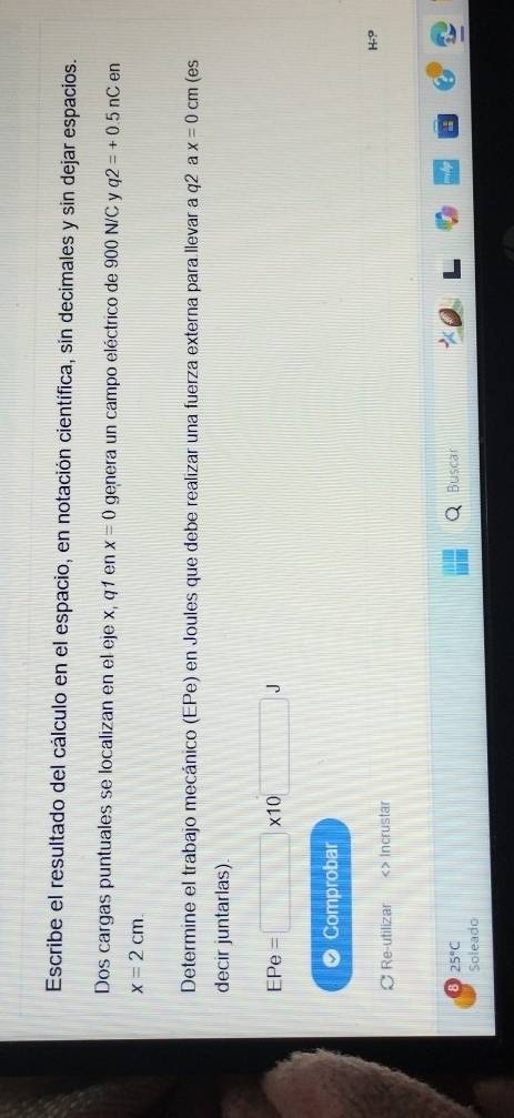 Escribe el resultado del cálculo en el espacio, en notación científica, sin decimales y sin dejar espacios. 
Dos cargas puntuales se localizan en el eje x, q1 en x=0 genera un campo eléctrico de 900 N/C y q2=+0.5nC en
x=2cm. 
Determine el trabajo mecánico (EPe) en Joules que debe realizar una fuerza externa para llevar a q2 a x=0cm (es 
decir juntarlas).
EPe=□ * 10
Comprobar
H-9
Re-utilizar Incrustar
25°C Buscar 
Soleado