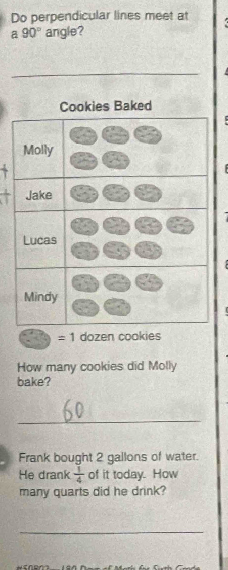 Do perpendicular lines meet at 
a 90° angle? 
kies Baked 
`
=1 dozen cookies 
How many cookies did Molly 
bake? 
_ 
Frank bought 2 gallons of water. 
He drank  1/4  of it today. How 
many quarts did he drink? 
_