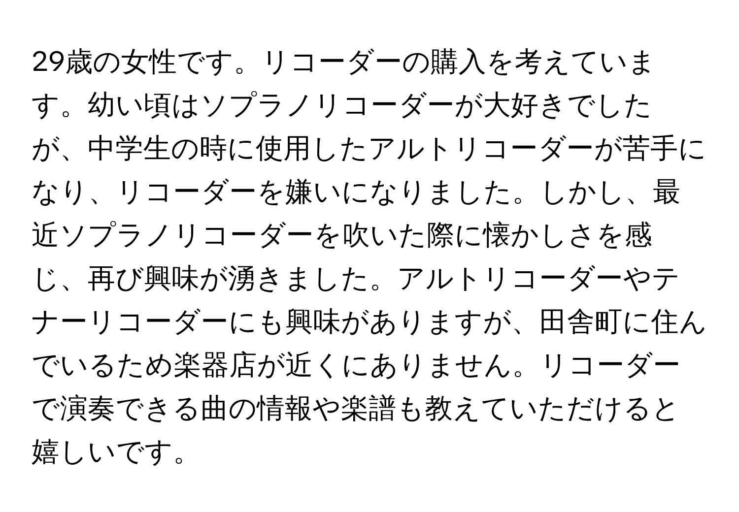 29歳の女性です。リコーダーの購入を考えています。幼い頃はソプラノリコーダーが大好きでしたが、中学生の時に使用したアルトリコーダーが苦手になり、リコーダーを嫌いになりました。しかし、最近ソプラノリコーダーを吹いた際に懐かしさを感じ、再び興味が湧きました。アルトリコーダーやテナーリコーダーにも興味がありますが、田舎町に住んでいるため楽器店が近くにありません。リコーダーで演奏できる曲の情報や楽譜も教えていただけると嬉しいです。