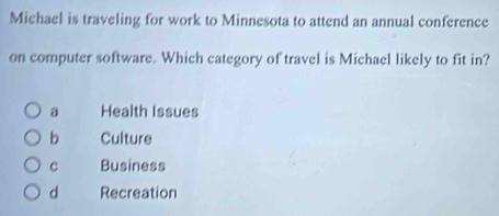 Michael is traveling for work to Minnesota to attend an annual conference
on computer software. Which category of travel is Michael likely to fit in?
a Health Issues
b Culture
c Business
d Recreation