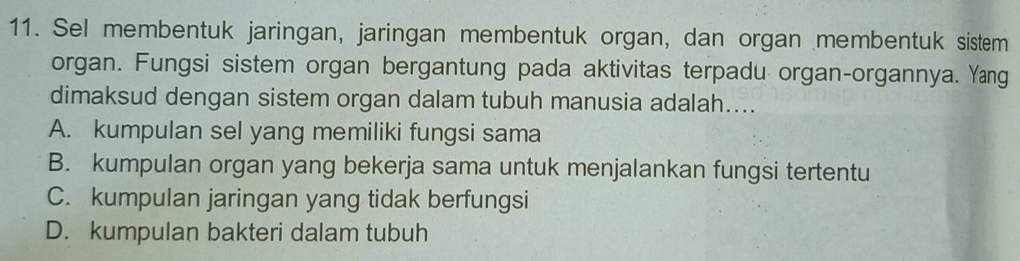 Sel membentuk jaringan, jaringan membentuk organ, dan organ membentuk sistem
organ. Fungsi sistem organ bergantung pada aktivitas terpadu organ-organnya. Yang
dimaksud dengan sistem organ dalam tubuh manusia adalah....
A. kumpulan sel yang memiliki fungsi sama
B. kumpulan organ yang bekerja sama untuk menjalankan fungsi tertentu
C. kumpulan jaringan yang tidak berfungsi
D. kumpulan bakteri dalam tubuh