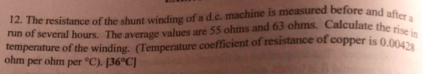 The resistance of the shunt winding of a d.c. machine is measured before and after a 
run of several hours. The average values are 55 ohms and 63 ohms. Calculate the rise in 
temperature of the winding. (Temperature coefficient of resistance of copper is 0.00428
ohm per ohm per°C). [36°C]