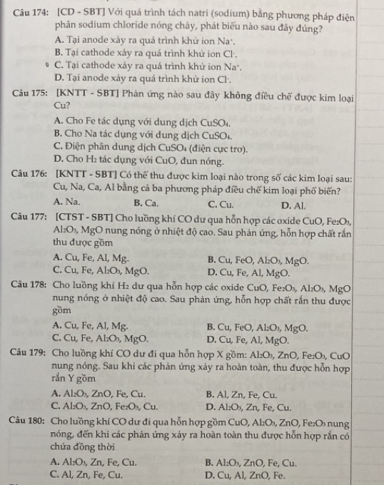 [CD - SBT] Với quá trình tách natri (sodium) bằng phương pháp điện
phân sodium chloride nóng chảy, phát biểu nào sau đây đúng?
A. Tại anode xảy ra quá trình khử ion Na'.
B. Tại cathode xảy ra quá trình khử ion Cl .
C. Tại cathode xảy ra quá trình khử ion Na*.
D. Tại anode xảy ra quá trình khử ion Cl.
Câu 175: [KNTT - SBT] Phản ứng nào sau đây không điều chế được kim loại
Cu?
A. Cho Fe tác dụng với dung dịch CuSO₄.
B, Cho Na tác dụng với dung dịch CuSO₄.
C. Điện phân dung dịch CuSO₄ (điện cực trợ).
D. Cho H₂ tác dụng với CuO, đun nóng.
Câu 176: [KNTT - SBT] Có thể thu được kim loại nào trong số các kim loại sau:
Cu, Na, Ca, Al bằng cả ba phương pháp điều chế kim loại phố biến?
A. Na. B. Ca. C. Cu. D. Al.
Câu 177: [CTST - SBT] Cho luồng khí CO dư qua hỗn hợp các oxide CuO, Fe₂O₃,
Al₂O₃, MgO nung nóng ở nhiệt độ cao. Sau phản ứng, hỗn hợp chất rắn
thu được gồm
A. Cu, Fe, Al, Mg. B. Cu, FeO, Al_2O_3,MgO.
C. Cu, Fe, Al_2O_3 , MgO. D. Cu, Fe, Al,MgO.
Câu 178: Cho luồng khí H₂ dư qua hỗn hợp các oxide CuO,Fe_2O_3,Al_2O_3,MgO
nung nóng ở nhiệt độ cao. Sau phản ứng, hỗn hợp chất rắn thu được
gồm
A. Cu, Fe, Al, Mg. B. Cu, FeO, Al_2O_3,MgO.
C. Cu, Fe, Al₂O₃, MgO. D. Cu, Fe, Al, MgO.
Câu 179: Cho luồng khí CO dư đi qua hỗn hợp X gồm: Al_2O_3,ZnO,Fe_2O_3 , CuO
nung nóng. Sau khi các phản ứng xảy ra hoàn toàn, thu được hỗn hợp
rắn Y gồm
A. Al₂O₃, ZnO, Fe, Cu. B. Al, Zn, Fe, Cu.
C. Al₂O₃, ZnO, Fe₂O₃, Cu. D. Al_2O_3,Zn , Fe, Cu.
Câu 180: Cho luồng khí CO dư đi qua hỗn hợp gồm CuO,Al_2O_3,ZnO, _2O_3 n ng 
nóng, đến khi các phản ứng xảy ra hoàn toàn thu được hỗn hợp rắn có
chứa đồng thời
A. Al₂O₃, Zn, Fe, Cu. B. Al_2O_3,ZnO , Fe, Cu
C. Al, Zn, Fe, Cu. D. Cu,Al,ZnC , Fe.