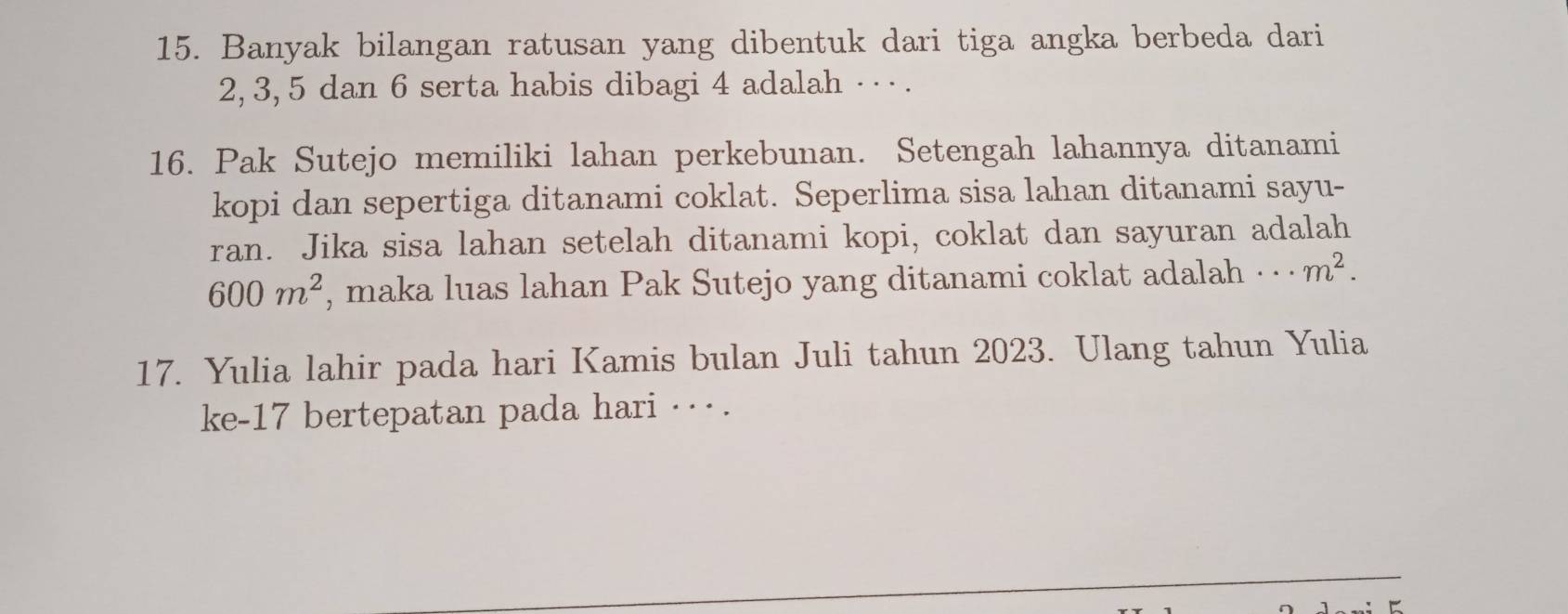 Banyak bilangan ratusan yang dibentuk dari tiga angka berbeda dari
2, 3, 5 dan 6 serta habis dibagi 4 adalah · ·· . 
16. Pak Sutejo memiliki lahan perkebunan. Setengah lahannya ditanami 
kopi dan sepertiga ditanami coklat. Seperlima sisa lahan ditanami sayu- 
ran. Jika sisa lahan setelah ditanami kopi, coklat dan sayuran adalah
600m^2 , maka luas lahan Pak Sutejo yang ditanami coklat adalah · ·· m^2. 
17. Yulia lahir pada hari Kamis bulan Juli tahun 2023. Ulang tahun Yulia 
ke- 17 bertepatan pada hari ·· .