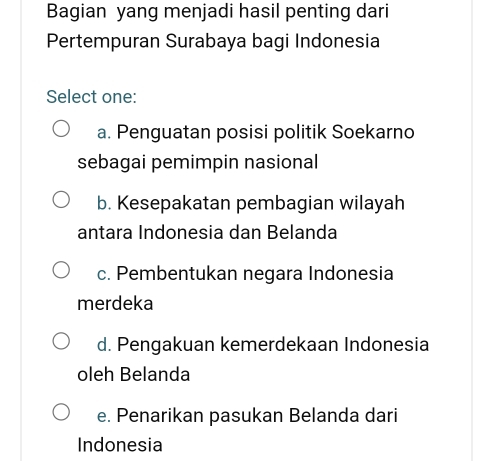 Bagian yang menjadi hasil penting dari
Pertempuran Surabaya bagi Indonesia
Select one:
a. Penguatan posisi politik Soekarno
sebagai pemimpin nasional
b. Kesepakatan pembagian wilayah
antara Indonesia dan Belanda
c. Pembentukan negara Indonesia
merdeka
d. Pengakuan kemerdekaan Indonesia
oleh Belanda
e. Penarikan pasukan Belanda dari
Indonesia