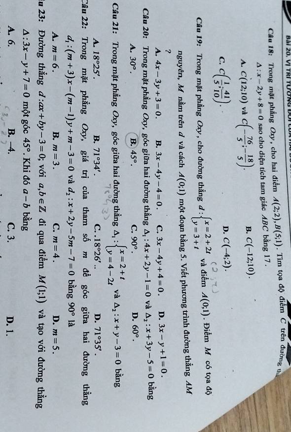 Vị TRí tường đời
Câu 18: Trong mặt phẳng Oxy, cho hai điểm A(2;2),B(5;1). Tìm tọa độ điểm C trên đường thị
△ :x-2y+8=0 sao cho diện tích tam giác ABC bằng 17 .
A. C(12;10) và C(- 76/5 ;- 18/5 ).
B. C(-12;10).
C. C( 1/5 ; 41/10 ).
D. C(-4;2).
Câu 19: Trong mặt phẳng Oxy, cho đường thẳng d:beginarrayl x=2+2t y=3+tendarray. và điểm A(0;1). Điểm M có tọa độ
nguyên, M nằm trên d và cách A(0;1) một đoạn bằng 5. Viết phương trình đường thẳng AM
?
A. 4x-3y+3=0. B. 3x-4y-4=0. C. 3x-4y+4=0. D. 3x-y+1=0.
Câu 20: Trong mặt phẳng Oxy, góc giữa hai đường thẳng △ _1:4x+2y-1=0 và △ _2:x+3y-5=0 bằng
A. 30°. B. 45°. C. 90°. D. 60°.
Câu 21: Trong mặt phẳng Oxy, góc giữa hai đường thẳng △ _1:beginarrayl x=2+t y=4-2tendarray. và △ _2:x+y-3=0 bǎng
A. 18°25'. B. 71°34'. C. . 18°26'.. D. 71°35'.
Câu 22: Trong mặt phẳng Oxy, giá trị của tham số m đề góc giữa hai đường thẳng
d_1:(m+3)x-(m-1)y+m-3=0 và d_2:x+2y-5m-7=0 bàng 90°la
A. m=6. B. m=3. C. m=4. D. m=5.
iu 23: Đường thắng d:ax+by-3=0; với a,b∈ Z đi qua điểm M(1;1) và tạo với đường thẳng
Δ: 3x-y+7=0 một góc 45°. Khi đó a-b bằng
A. 6. B. −4. C. 3. D. 1.