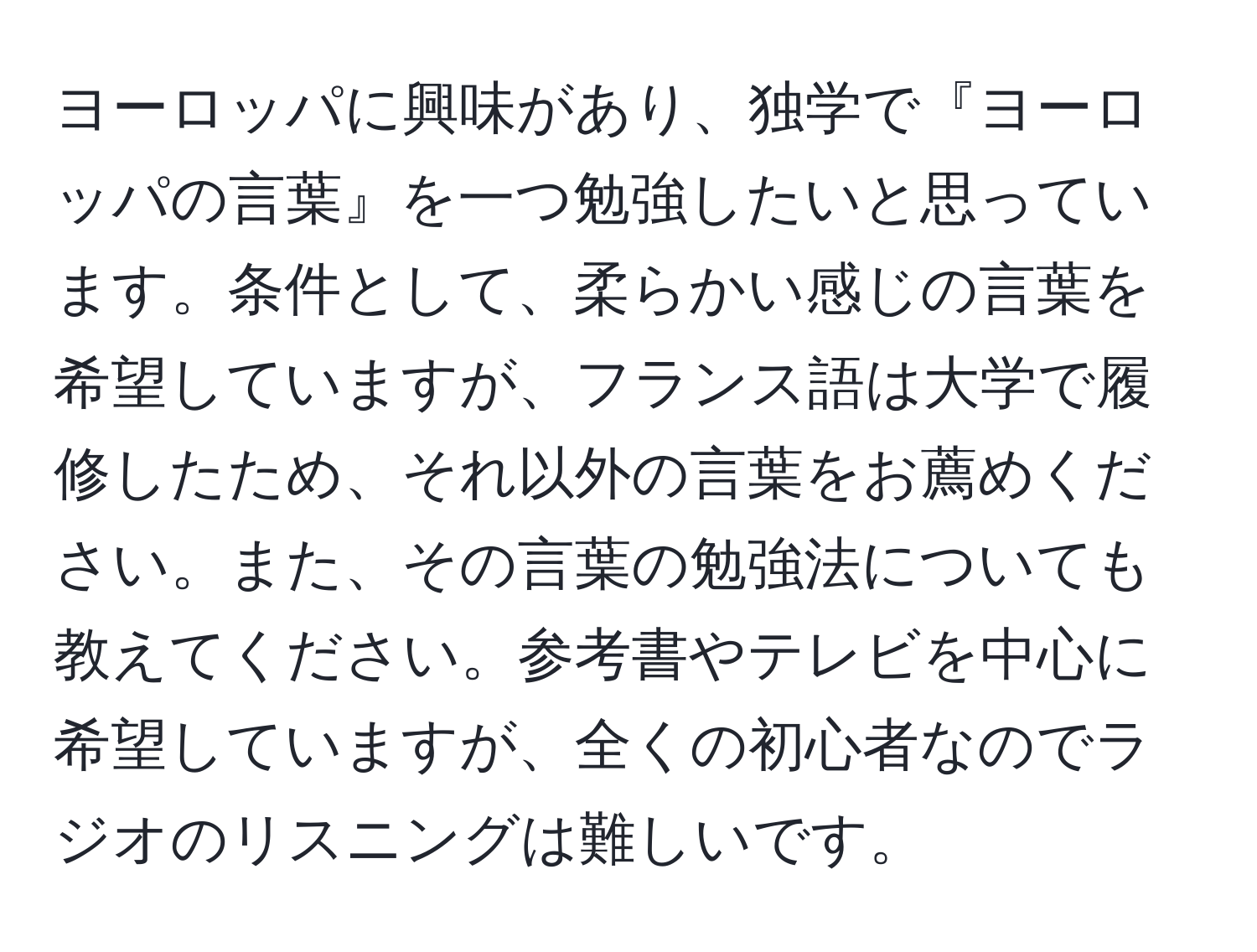 ヨーロッパに興味があり、独学で『ヨーロッパの言葉』を一つ勉強したいと思っています。条件として、柔らかい感じの言葉を希望していますが、フランス語は大学で履修したため、それ以外の言葉をお薦めください。また、その言葉の勉強法についても教えてください。参考書やテレビを中心に希望していますが、全くの初心者なのでラジオのリスニングは難しいです。