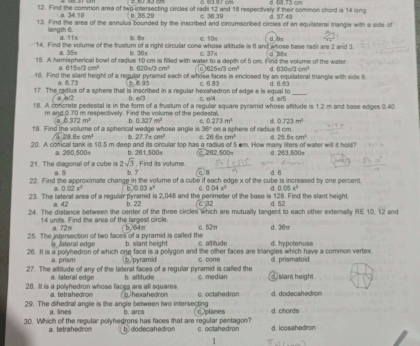 D.67.83 cm c. 63.87 cm d. 68.73 cm
12. Find the common area of two intersecting circles of radii 12 and 18 respectively if their common chord is 14 long.
a. 34.19 b. 85.29 c. 36.39 d. 37.49
13. Find the area of the annulus bounded by the inscribed and circumscribed circles of an equilateral triangle with a side of
length 6.
1
a. 11π b. 8π c. 10π d.9π
14. Find the volume of the frustum of a right circular cone whose altitude is 6 and whose base radii are 2 and 3.
a. 35π b. 36π c. 37π d. 38π
15. A hemispherical bowl of radius 10 cm is filled with water to a depth of 5 cm. Find the volume of the water.
a. 615π /3cm^3 b. 620π /3cm^3 c 625π /3cm^3 d. 630π /3cm^3
16. Find the slant height of a regular pyramid each of whose faces is enclosed by an equilateral triangle with side 8.
a. 6.73 b. 6.93 c. 6.83 d. 6.63
17. The radius of a sphere that is inscribed in a regular hexahedron of edge e is equai to _.
a. e/2 b. e/3 c. e/4 d. e/5
18. A concrete pedestal is in the form of a frustum of a regular square pyramid whose altitude is 1.2 m and base edges 0.40
m and 0.70 m respectively. Find the volume of the pedestal.
a. 0.372m^3 b. 0.327m^3 C. 0.273m^3 d. 0.723m^3
19. Find the volume of a spherical wedge whose angle is 36° on a sphere of radius 6 cm.
a 28.8π cm^3
b. 27.7π cm^3 C. 26.6π cm^3 d. 25.5π cm^3
20. A conical tank is 10.5 m deep and its circular top has a radius of 5 m. How many liters of water will it hold?
a. 260,500π b. 261,500π c. 262,500π d. 263,500π
21. The diagonal of a cube is 2sqrt(3). Find its volume.
a. 9 b. 7 c8 d. 6
22. Find the approximate change in the volume of a cube if each edge x of the cube is increased by one percent.
a. 0.02x^3 b 0.03x^3 C. 0.04x^3 d. 0.05x^3
23. The lateral area of a regular pyramid is 2,048 and the perimeter of the base is 128. Find the slant height.
a. 42 b. 22 c. 32 d. 52
24. The distance between the center of the three circles which are mutually tangent to each other externally RE 10, 12 and
14 units. Find the area of the largest circle.
a. 72π b64π c. 52π d. 36π
25. The intersection of two faces of a pyramid is called the
a lateral edge b. slant height c. altitude d. hypotenuse
26. It is a polyhedron of which one face is a polygon and the other faces are triangles which have a common vertex.
a. prism b pyramid c. cone d. prismatoid
27. The altitude of any of the lateral faces of a regular pyramid is called the
a. lateral edge b. altitude c. median d) slant height
28. It is a polyhedron whose faces are all squares.
a. tetrahedron b hexahedron c. octahedron d. dodecahedron
29. The dihedral angle is the angle between two intersecting
a. lines b. arcs c planes d. chords
30. Which of the regular polyhedrons has faces that are regular pentagon?
a. tetrahedron b) dodecahedron c. octahedron d. icosahedron
1