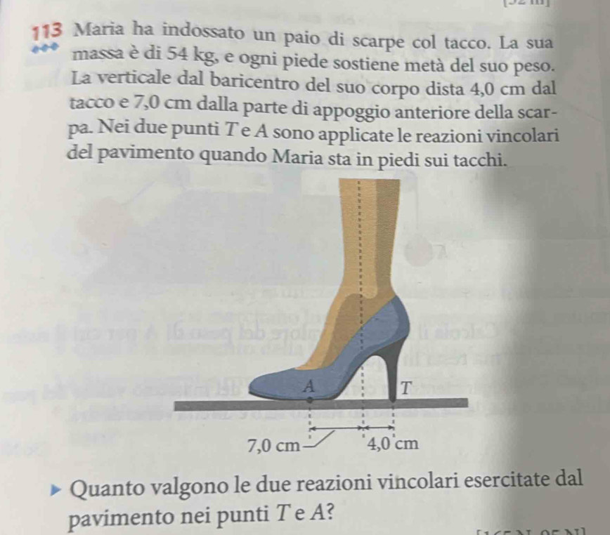 113 Maria ha indossato un paio di scarpe col tacco. La sua 
massa è di 54 kg, e ogni piede sostiene metà del suo peso. 
La verticale dal baricentro del suo corpo dista 4,0 cm dal 
tacco e 7,0 cm dalla parte di appoggio anteriore della scar- 
pa. Nei due punti Te A sono applicate le reazioni vincolari 
del pavimento quando Maria sta in piedi sui tacchi. 
Quanto valgono le due reazioni vincolari esercitate dal 
pavimento nei punti T e A?