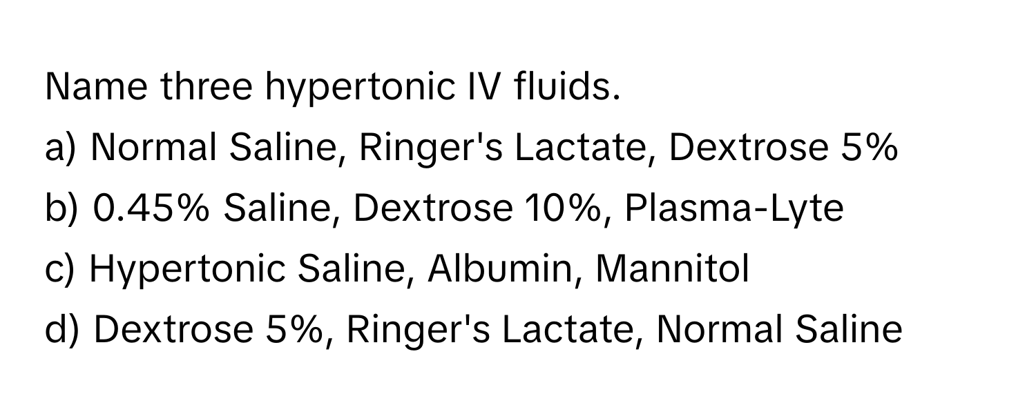 Name three hypertonic IV fluids.

a) Normal Saline, Ringer's Lactate, Dextrose 5% 
b) 0.45% Saline, Dextrose 10%, Plasma-Lyte
c) Hypertonic Saline, Albumin, Mannitol
d) Dextrose 5%, Ringer's Lactate, Normal Saline