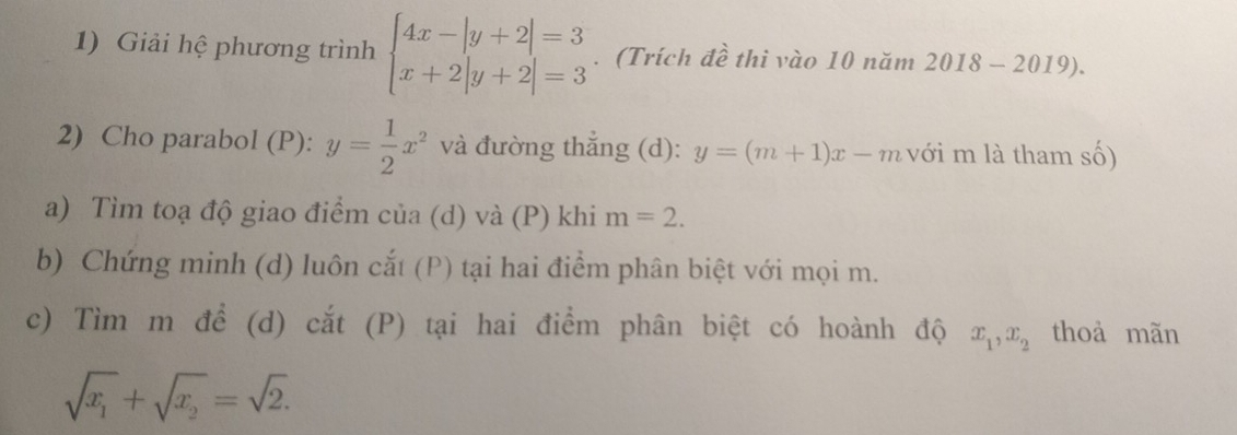 Giải hệ phương trình beginarrayl 4x-|y+2|=3 x+2|y+2|=3endarray.. (Trích đề thi vào 10 năm 2018 - 2019). 
2) Cho parabol (P): y= 1/2 x^2 và đường thẳng (d): y=(m+1)x-m với m là tham số) 
a) Tìm toạ độ giao điểm của (d) và (P) khi m=2. 
b) Chứng minh (d) luôn cắt (P) tại hai điểm phân biệt với mọi m. 
c) Tìm m để (d) cắt (P) tại hai điểm phân biệt có hoành độ x_1, x_2 thoả mãn
sqrt(x_1)+sqrt(x_2)=sqrt(2).