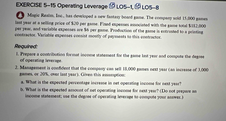 Operating Leverage LO5-1, LO5-8 
a Magic Realm, Inc., has developed a new fantasy board game. The company sold 15,000 games 
last year at a selling price of $20 per game. Fixed expenses associated with the game total $182,000
per year, and variable expenses are $6 per game. Production of the game is entrusted to a printing 
contractor. Variable expenses consist mostly of payments to this contractor. 
Required: 
1. Prepare a contribution format income statement for the game last year and compute the degree 
of operating leverage. 
2. Management is confident that the company can sell 18,000 games next year (an increase of 3,000
games, or 20%, over last year). Given this assumption: 
a. What is the expected percentage increase in net operating income for next year? 
b. What is the expected amount of net operating income for next year? (Do not prepare an 
income statement; use the degree of operating leverage to compute your answer.)