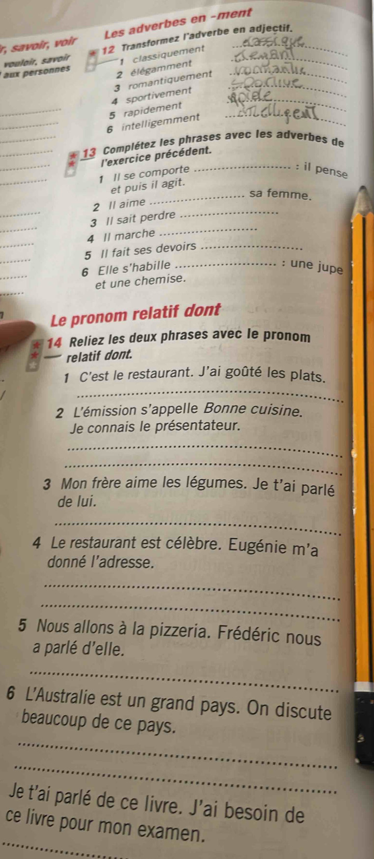 r, sa voir, voir Les adverbes en -ment 
vouloir, savoir 12 Transformez l’adverbe en adjectif. 
1 classiquement 
aux personnes 
2 élégamment_ 
3 romantiquement_ 
4 sportivement_ 
_5 rapidement_ 
_6 intelligemment 
__ 13 Complétez les phrases avec les adverbes de 
_ 
l'exercice précédent. 
_ 
1 Il se comporte 
_:i pens 
et puis il agit. 
_sa femme. 
_ 
_ 
2 Il aime 
_ 
_ 
3 Il sait perdre 
_ 
4 Il marche 
_ 
5 Il fait ses devoirs_ 
_ 
6 Elle s'habille _: une jupe 
et une chemise. 
Le pronom relatif dont 
14 Reliez les deux phrases avec le pronom 
relatif dont. 
_ 
1 C'est le restaurant. J'ai goûté les plats. 
2 L'émission s’appelle Bonne cuisine. 
Je connais le présentateur. 
_ 
_ 
3 Mon frère aime les légumes. Je t'ai parlé 
de lui. 
_ 
4 Le restaurant est célèbre. Eugénie m'a 
donné l'adresse. 
_ 
_ 
5 Nous allons à la pizzeria. Frédéric nous 
a parlé d'elle. 
_ 
6 L'Australie est un grand pays. On discute 
_ 
beaucoup de ce pays. 
_ 
Je t'ai parlé de ce livre. J'ai besoin de 
_ 
ce livre pour mon examen.