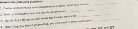 Answer the following guestions: 
1. Darius unified Persia and established an empire. What is an empire? 
_ 
2. Sum up Zoroastrianism in a couple of sentences._ 
_ 
3. Name three things we can thank the Persian Empire for_ 
4. One thing you found interesting, and you want to know more about!