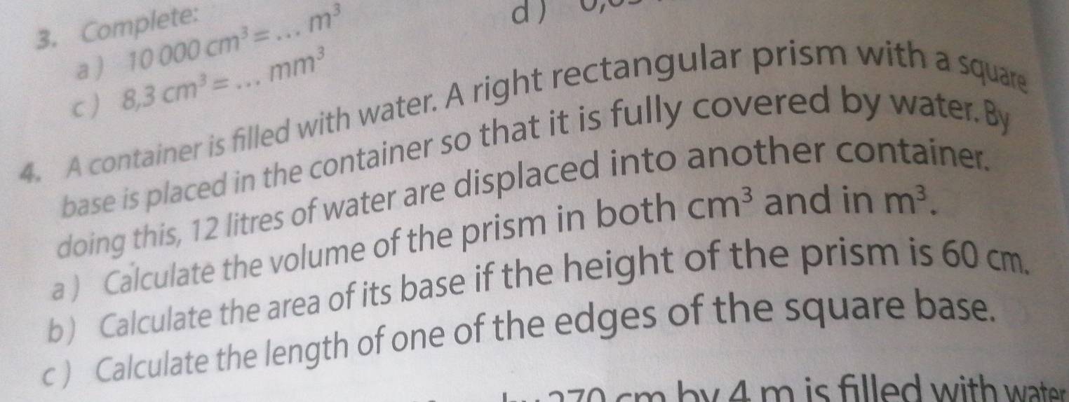 Complete: 
a ) 10000cm^3= _  m^3
d ) 
c) 8,3cm^3= mm^3
4. A container is filled with water. A right rectangular prism with a square 
base is placed in the container so that it is fully covered by water. By 
doing this, 12 litres of water are displaced into 
ther co ner. 
a ) Calculate the volume of the prism in both cm^3 and in m^3. 
b) Calculate the area of its base if the height of the prism is 60 cm. 
c ) Calculate the length of one of the edges of the square base.
cm b y 4 m is filled with water .